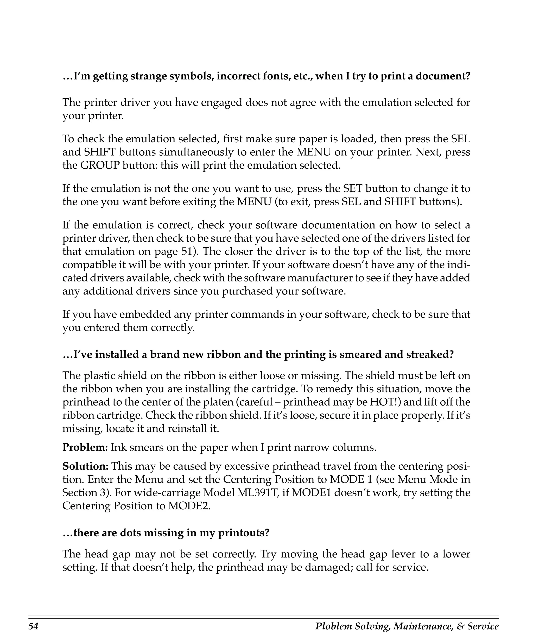 …I’m getting strange symbols, incorrect fonts, etc., when I try to print a document?

     The printer driver you have engaged does not agree with the emulation selected for
     your printer.

     To check the emulation selected, first make sure paper is loaded, then press the SEL
     and SHIFT buttons simultaneously to enter the MENU on your printer. Next, press
     the GROUP button: this will print the emulation selected.

     If the emulation is not the one you want to use, press the SET button to change it to
     the one you want before exiting the MENU (to exit, press SEL and SHIFT buttons).

     If the emulation is correct, check your software documentation on how to select a
     printer driver, then check to be sure that you have selected one of the drivers listed for
     that emulation on page 51). The closer the driver is to the top of the list, the more
     compatible it will be with your printer. If your software doesn’t have any of the indi-
     cated drivers available, check with the software manufacturer to see if they have added
     any additional drivers since you purchased your software.

     If you have embedded any printer commands in your software, check to be sure that
     you entered them correctly.

     …I’ve installed a brand new ribbon and the printing is smeared and streaked?
     The plastic shield on the ribbon is either loose or missing. The shield must be left on
     the ribbon when you are installing the cartridge. To remedy this situation, move the
     printhead to the center of the platen (careful – printhead may be HOT!) and lift off the
     ribbon cartridge. Check the ribbon shield. If it’s loose, secure it in place properly. If it’s
     missing, locate it and reinstall it.
     Problem: Ink smears on the paper when I print narrow columns.
     Solution: This may be caused by excessive printhead travel from the centering posi-
     tion. Enter the Menu and set the Centering Position to MODE 1 (see Menu Mode in
     Section 3). For wide-carriage Model ML391T, if MODE1 doesn’t work, try setting the
     Centering Position to MODE2.

     …there are dots missing in my printouts?
     The head gap may not be set correctly. Try moving the head gap lever to a lower
     setting. If that doesn’t help, the printhead may be damaged; call for service.




54                                                             Ploblem Solving, Maintenance, & Service
 