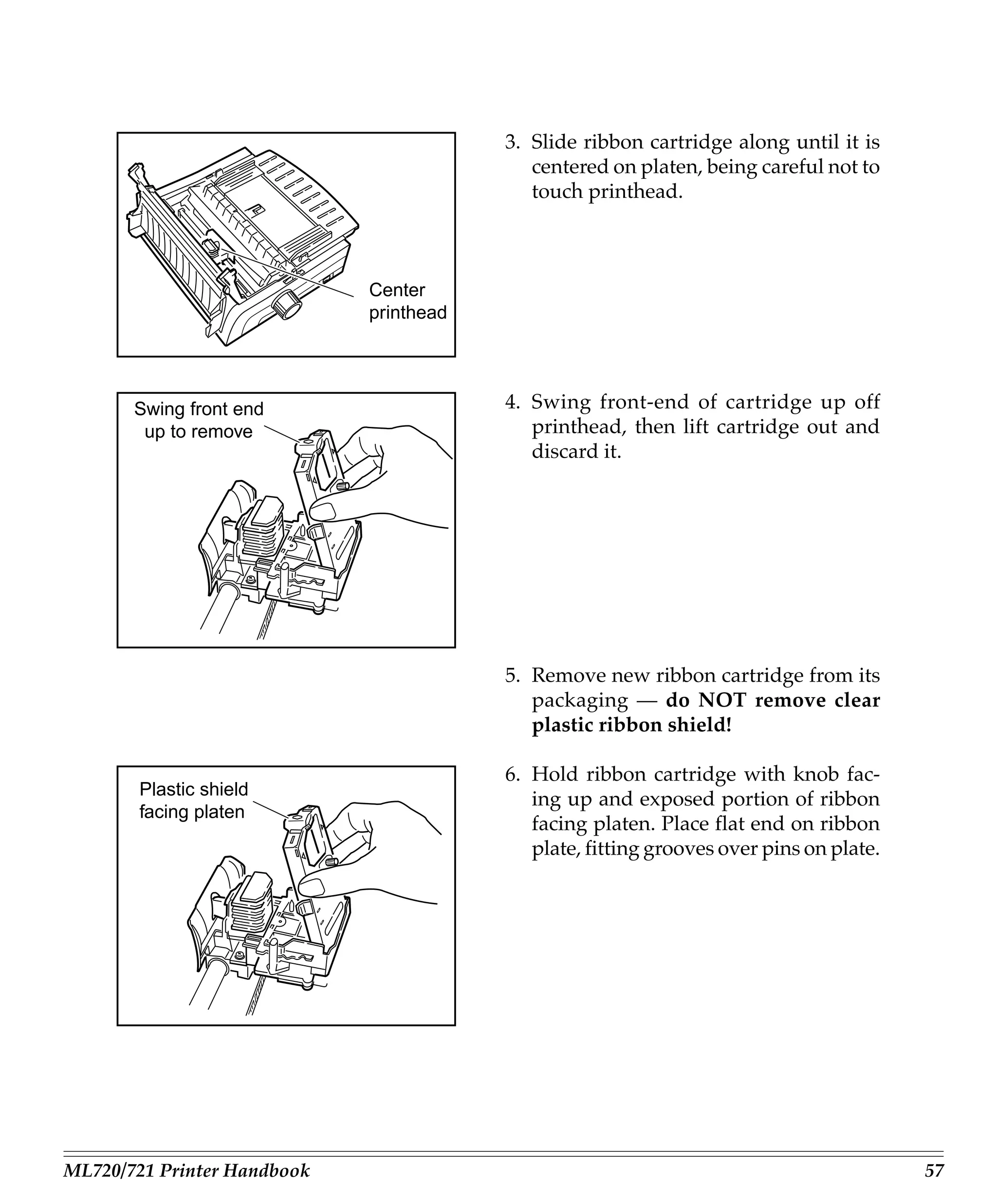 3. Slide ribbon cartridge along until it is
                                            centered on platen, being careful not to
                                            touch printhead.



                             Center
                             printhead




       Swing front end                   4. Swing front-end of cartridge up off
        up to remove                        printhead, then lift cartridge out and
                                            discard it.




                                         5. Remove new ribbon cartridge from its
                                            packaging — do NOT remove clear
                                            plastic ribbon shield!

                                         6. Hold ribbon cartridge with knob fac-
        Plastic shield
                                            ing up and exposed portion of ribbon
        facing platen
                                            facing platen. Place flat end on ribbon
                                            plate, fitting grooves over pins on plate.




ML720/721 Printer Handbook                                                               57
 
