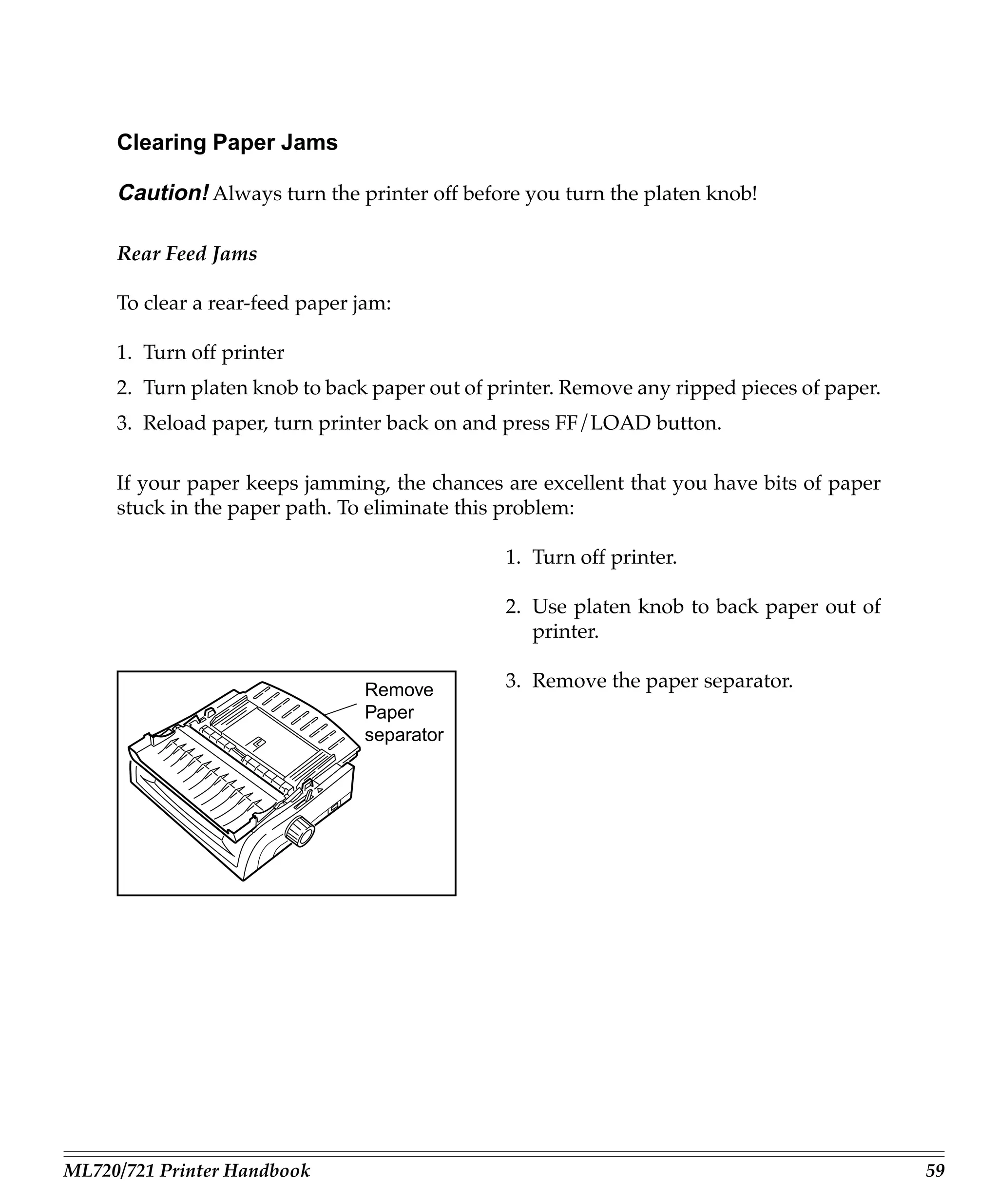 Clearing Paper Jams

     Caution! Always turn the printer off before you turn the platen knob!

     Rear Feed Jams

     To clear a rear-feed paper jam:

     1. Turn off printer
     2. Turn platen knob to back paper out of printer. Remove any ripped pieces of paper.
     3. Reload paper, turn printer back on and press FF/LOAD button.

     If your paper keeps jamming, the chances are excellent that you have bits of paper
     stuck in the paper path. To eliminate this problem:

                                               1. Turn off printer.

                                               2. Use platen knob to back paper out of
                                                  printer.

                                Remove         3. Remove the paper separator.
                                Paper
                                separator




ML720/721 Printer Handbook                                                                  59
 