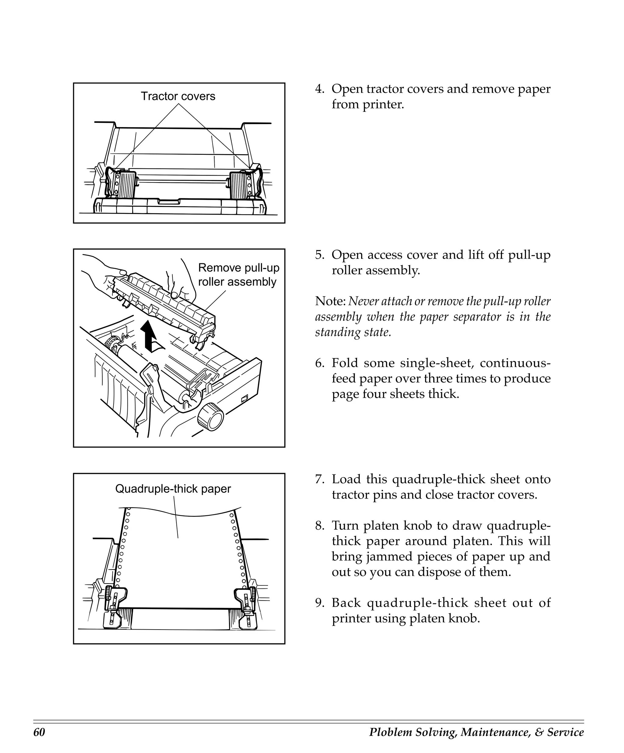 4. Open tractor covers and remove paper
         Tractor covers
                                         from printer.




                                      5. Open access cover and lift off pull-up
                    Remove pull-up       roller assembly.
                    roller assembly
                                      Note: Never attach or remove the pull-up roller
                                      assembly when the paper separator is in the
                                      standing state.

                                      6. Fold some single-sheet, continuous-
                                         feed paper over three times to produce
                                         page four sheets thick.




                                      7. Load this quadruple-thick sheet onto
     Quadruple-thick paper
                                         tractor pins and close tractor covers.

                                      8. Turn platen knob to draw quadruple-
                                         thick paper around platen. This will
                                         bring jammed pieces of paper up and
                                         out so you can dispose of them.

                                      9. Back quadruple-thick sheet out of
                                         printer using platen knob.




60                                              Ploblem Solving, Maintenance, & Service
 