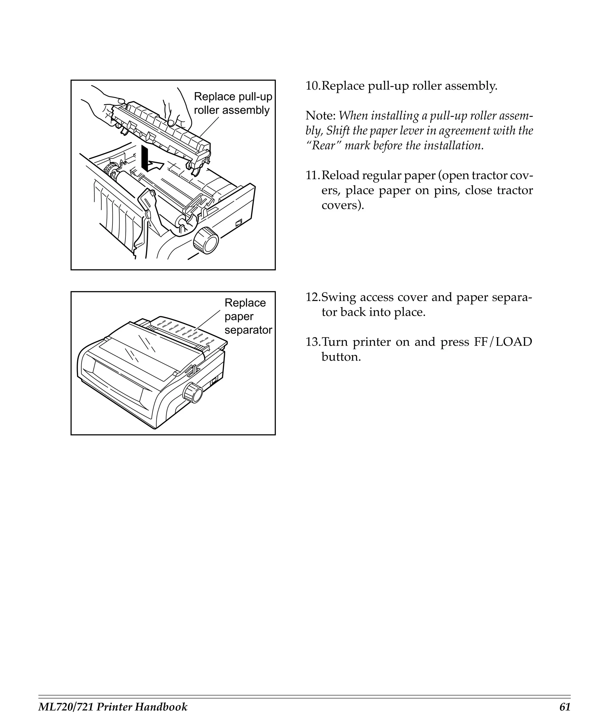 10.Replace pull-up roller assembly.
                             Replace pull-up
                             roller assembly
                                               Note: When installing a pull-up roller assem-
                                               bly, Shift the paper lever in agreement with the
                                               “Rear” mark before the installation.

                                               11.Reload regular paper (open tractor cov-
                                                  ers, place paper on pins, close tractor
                                                  covers).




                                  Replace      12.Swing access cover and paper separa-
                                  paper           tor back into place.
                                  separator
                                               13.Turn printer on and press FF/LOAD
                                                  button.




ML720/721 Printer Handbook                                                                        61
 