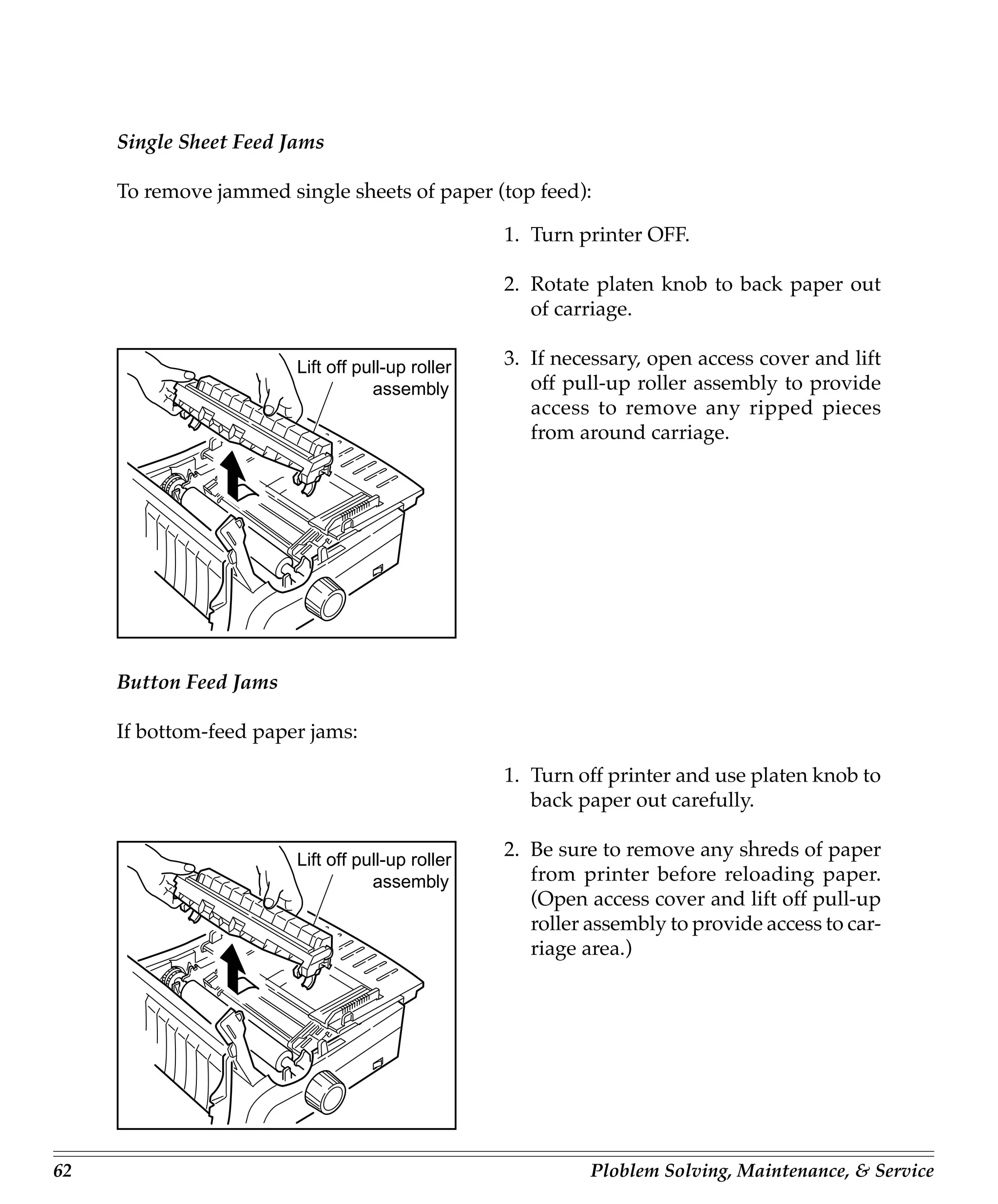 Single Sheet Feed Jams

     To remove jammed single sheets of paper (top feed):

                                                  1. Turn printer OFF.

                                                  2. Rotate platen knob to back paper out
                                                     of carriage.

                        Lift off pull-up roller   3. If necessary, open access cover and lift
                                   assembly          off pull-up roller assembly to provide
                                                     access to remove any ripped pieces
                                                     from around carriage.




     Button Feed Jams

     If bottom-feed paper jams:

                                                  1. Turn off printer and use platen knob to
                                                     back paper out carefully.

                        Lift off pull-up roller
                                                  2. Be sure to remove any shreds of paper
                                   assembly          from printer before reloading paper.
                                                     (Open access cover and lift off pull-up
                                                     roller assembly to provide access to car-
                                                     riage area.)




62                                                          Ploblem Solving, Maintenance, & Service
 