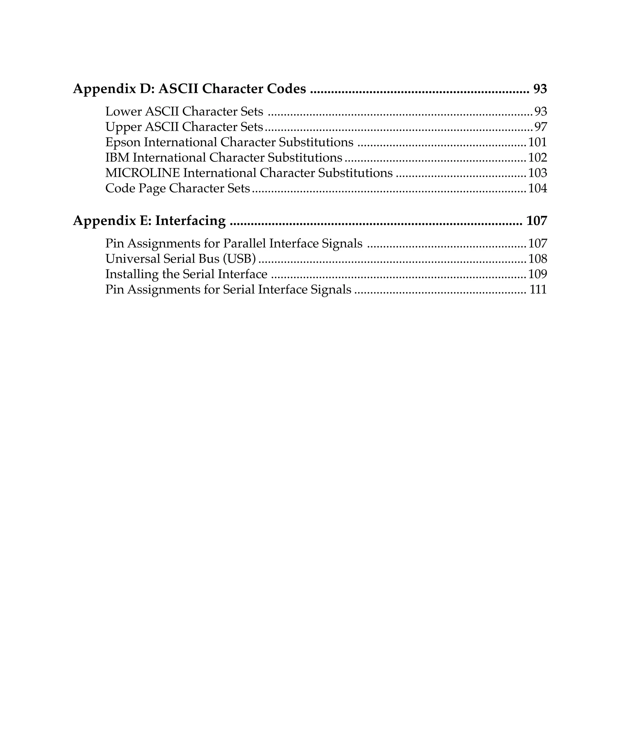 Appendix D: ASCII Character Codes ............................................................... 93
       Lower ASCII Character Sets ................................................................................... 93
       Upper ASCII Character Sets .................................................................................... 97
       Epson International Character Substitutions ..................................................... 101
       IBM International Character Substitutions ......................................................... 102
       MICROLINE International Character Substitutions ......................................... 103
       Code Page Character Sets ...................................................................................... 104

Appendix E: Interfacing .................................................................................... 107
       Pin Assignments for Parallel Interface Signals .................................................. 107
       Universal Serial Bus (USB) .................................................................................... 108
       Installing the Serial Interface ................................................................................ 109
       Pin Assignments for Serial Interface Signals ...................................................... 111
 