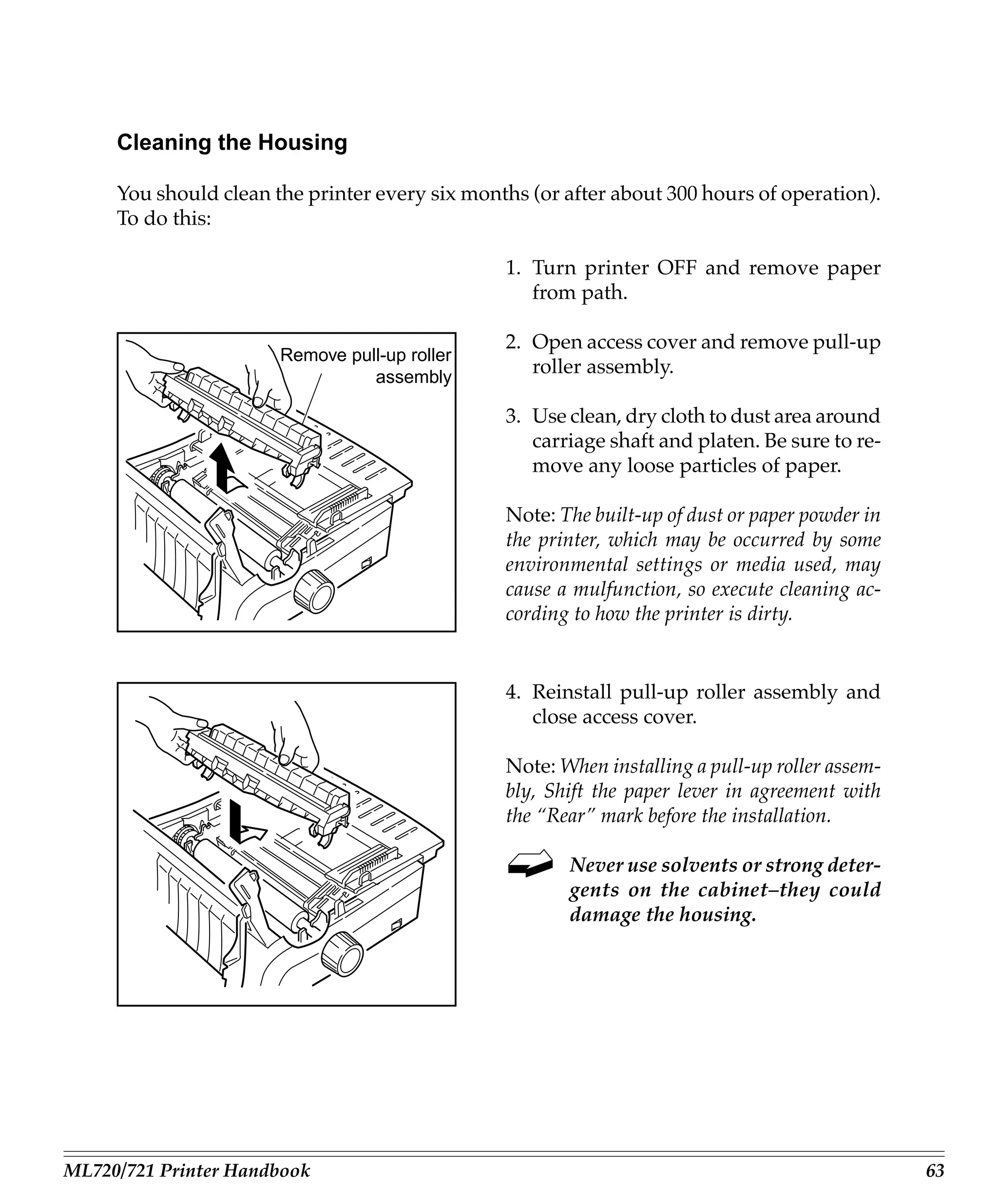 Cleaning the Housing

     You should clean the printer every six months (or after about 300 hours of operation).
     To do this:

                                                1. Turn printer OFF and remove paper
                                                   from path.

                                                2. Open access cover and remove pull-up
                       Remove pull-up roller
                                 assembly
                                                   roller assembly.

                                                3. Use clean, dry cloth to dust area around
                                                   carriage shaft and platen. Be sure to re-
                                                   move any loose particles of paper.

                                                Note: The built-up of dust or paper powder in
                                                the printer, which may be occurred by some
                                                environmental settings or media used, may
                                                cause a mulfunction, so execute cleaning ac-
                                                cording to how the printer is dirty.


                                                4. Reinstall pull-up roller assembly and
                                                   close access cover.

                                                Note: When installing a pull-up roller assem-
                                                bly, Shift the paper lever in agreement with
                                                the “Rear” mark before the installation.

                                                       Never use solvents or strong deter-
                                                       gents on the cabinet–they could
                                                       damage the housing.




ML720/721 Printer Handbook                                                                      63
 