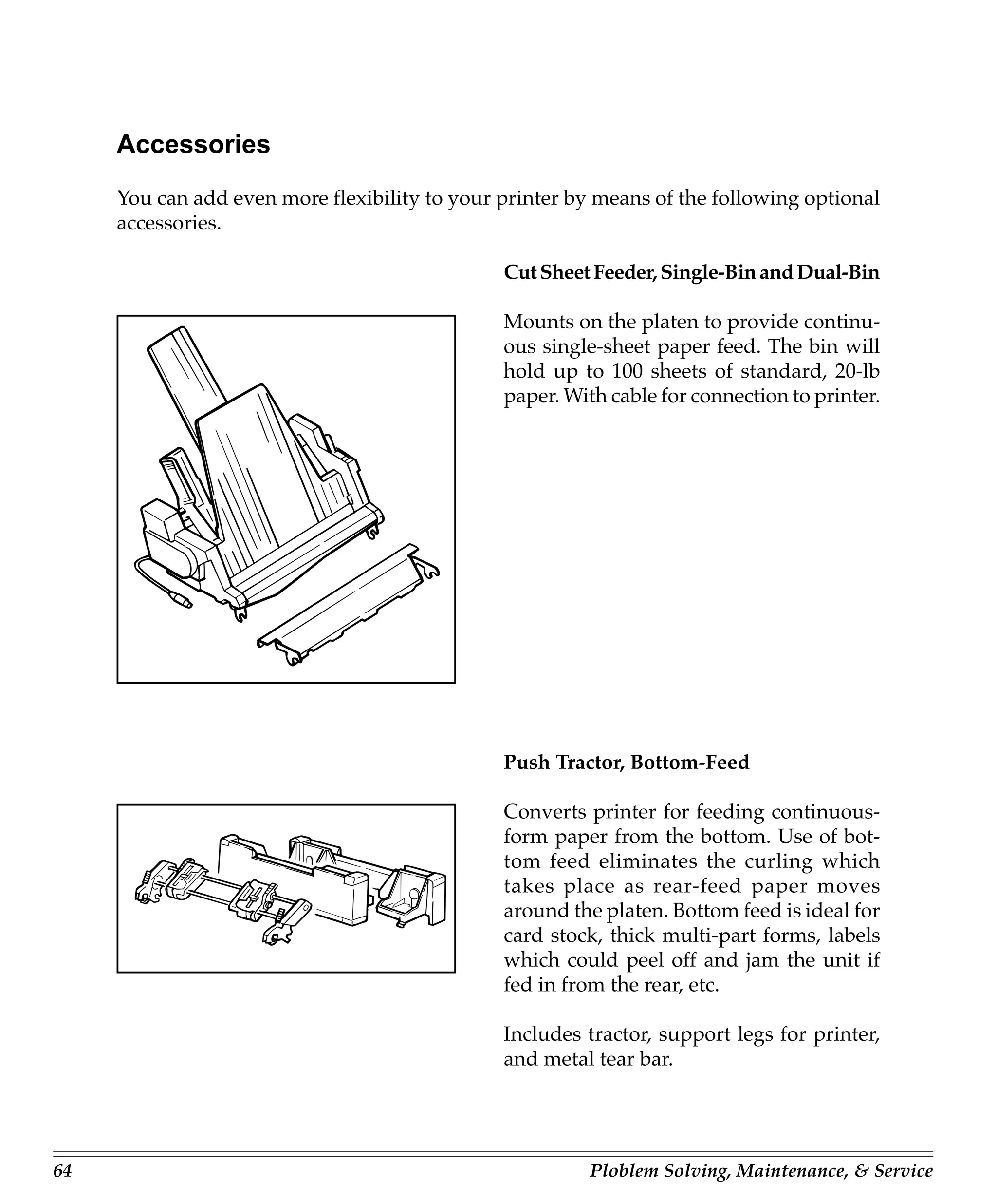 Accessories
     You can add even more flexibility to your printer by means of the following optional
     accessories.

                                               Cut Sheet Feeder, Single-Bin and Dual-Bin

                                               Mounts on the platen to provide continu-
                                               ous single-sheet paper feed. The bin will
                                               hold up to 100 sheets of standard, 20-lb
                                               paper. With cable for connection to printer.




                                               Push Tractor, Bottom-Feed

                                               Converts printer for feeding continuous-
                                               form paper from the bottom. Use of bot-
                                               tom feed eliminates the curling which
                                               takes place as rear-feed paper moves
                                               around the platen. Bottom feed is ideal for
                                               card stock, thick multi-part forms, labels
                                               which could peel off and jam the unit if
                                               fed in from the rear, etc.

                                               Includes tractor, support legs for printer,
                                               and metal tear bar.




64                                                       Ploblem Solving, Maintenance, & Service
 