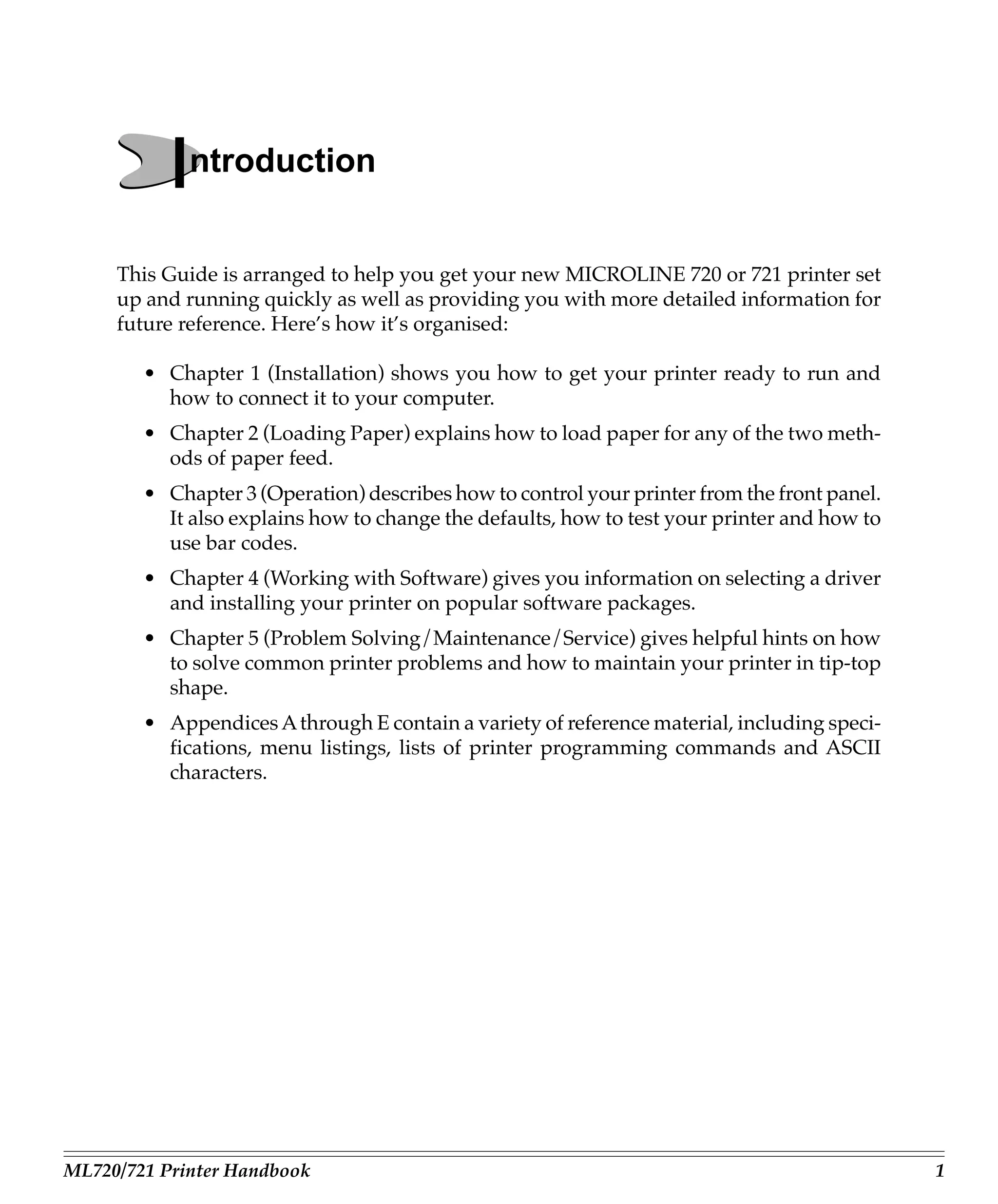 Introduction
     This Guide is arranged to help you get your new MICROLINE 720 or 721 printer set
     up and running quickly as well as providing you with more detailed information for
     future reference. Here’s how it’s organised:

        • Chapter 1 (Installation) shows you how to get your printer ready to run and
          how to connect it to your computer.
        • Chapter 2 (Loading Paper) explains how to load paper for any of the two meth-
          ods of paper feed.
        • Chapter 3 (Operation) describes how to control your printer from the front panel.
          It also explains how to change the defaults, how to test your printer and how to
          use bar codes.
        • Chapter 4 (Working with Software) gives you information on selecting a driver
          and installing your printer on popular software packages.
        • Chapter 5 (Problem Solving/Maintenance/Service) gives helpful hints on how
          to solve common printer problems and how to maintain your printer in tip-top
          shape.
        • Appendices A through E contain a variety of reference material, including speci-
          fications, menu listings, lists of printer programming commands and ASCII
          characters.




ML720/721 Printer Handbook                                                                    1
 