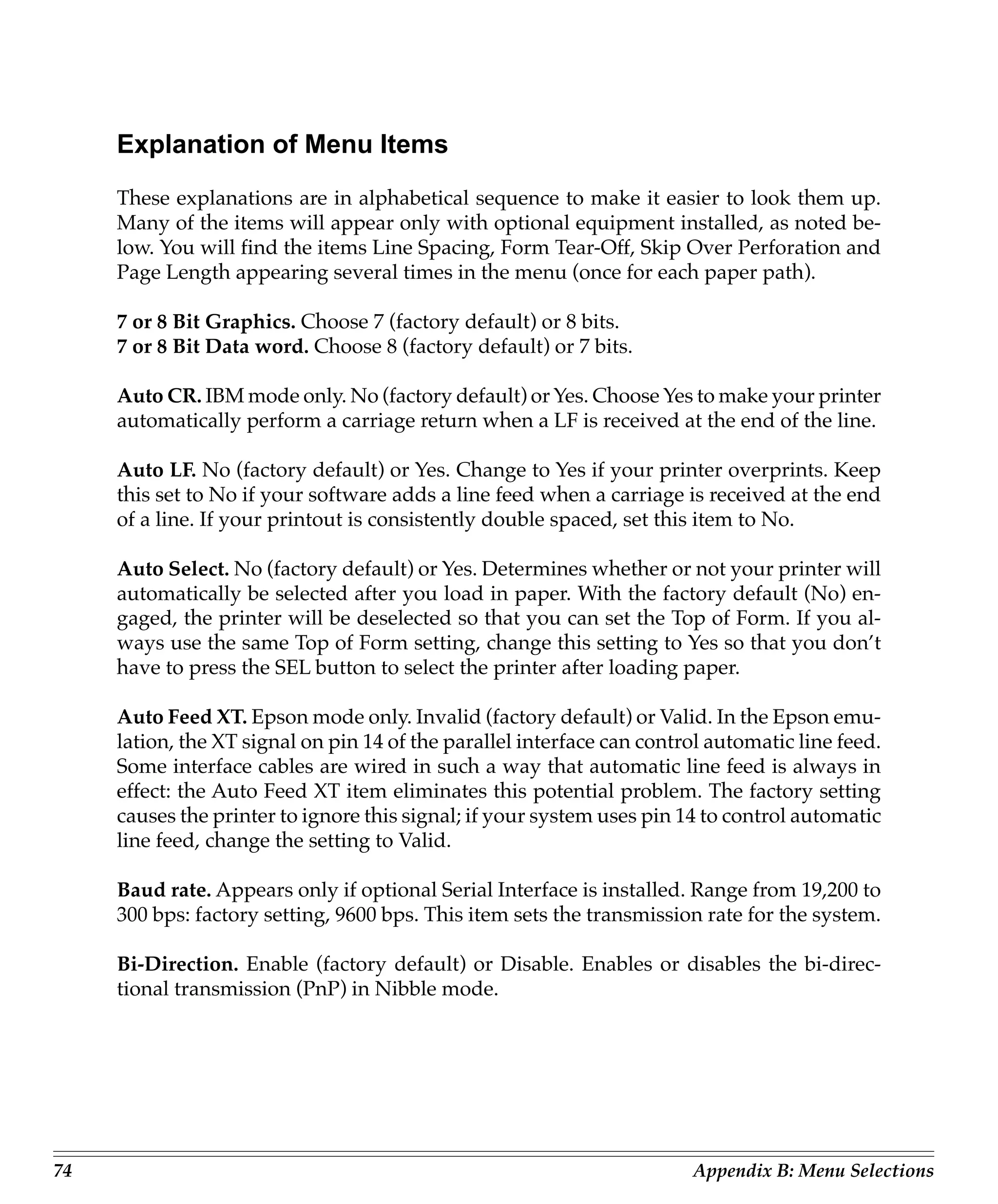Explanation of Menu Items
     These explanations are in alphabetical sequence to make it easier to look them up.
     Many of the items will appear only with optional equipment installed, as noted be-
     low. You will find the items Line Spacing, Form Tear-Off, Skip Over Perforation and
     Page Length appearing several times in the menu (once for each paper path).

     7 or 8 Bit Graphics. Choose 7 (factory default) or 8 bits.
     7 or 8 Bit Data word. Choose 8 (factory default) or 7 bits.

     Auto CR. IBM mode only. No (factory default) or Yes. Choose Yes to make your printer
     automatically perform a carriage return when a LF is received at the end of the line.

     Auto LF. No (factory default) or Yes. Change to Yes if your printer overprints. Keep
     this set to No if your software adds a line feed when a carriage is received at the end
     of a line. If your printout is consistently double spaced, set this item to No.

     Auto Select. No (factory default) or Yes. Determines whether or not your printer will
     automatically be selected after you load in paper. With the factory default (No) en-
     gaged, the printer will be deselected so that you can set the Top of Form. If you al-
     ways use the same Top of Form setting, change this setting to Yes so that you don’t
     have to press the SEL button to select the printer after loading paper.

     Auto Feed XT. Epson mode only. Invalid (factory default) or Valid. In the Epson emu-
     lation, the XT signal on pin 14 of the parallel interface can control automatic line feed.
     Some interface cables are wired in such a way that automatic line feed is always in
     effect: the Auto Feed XT item eliminates this potential problem. The factory setting
     causes the printer to ignore this signal; if your system uses pin 14 to control automatic
     line feed, change the setting to Valid.

     Baud rate. Appears only if optional Serial Interface is installed. Range from 19,200 to
     300 bps: factory setting, 9600 bps. This item sets the transmission rate for the system.

     Bi-Direction. Enable (factory default) or Disable. Enables or disables the bi-direc-
     tional transmission (PnP) in Nibble mode.




74                                                                      Appendix B: Menu Selections
 