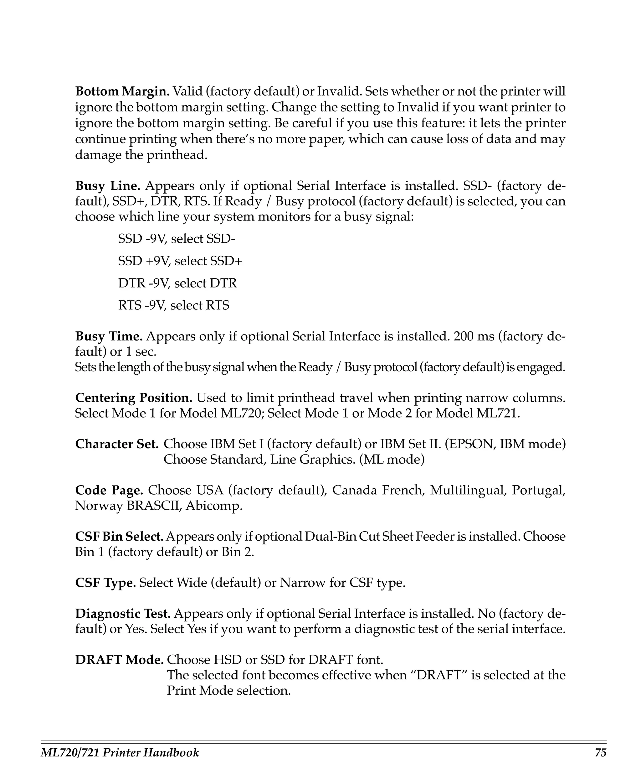 Bottom Margin. Valid (factory default) or Invalid. Sets whether or not the printer will
     ignore the bottom margin setting. Change the setting to Invalid if you want printer to
     ignore the bottom margin setting. Be careful if you use this feature: it lets the printer
     continue printing when there’s no more paper, which can cause loss of data and may
     damage the printhead.

     Busy Line. Appears only if optional Serial Interface is installed. SSD- (factory de-
     fault), SSD+, DTR, RTS. If Ready / Busy protocol (factory default) is selected, you can
     choose which line your system monitors for a busy signal:
             SSD -9V, select SSD-
             SSD +9V, select SSD+
             DTR -9V, select DTR
             RTS -9V, select RTS

     Busy Time. Appears only if optional Serial Interface is installed. 200 ms (factory de-
     fault) or 1 sec.
     Sets the length of the busy signal when the Ready / Busy protocol (factory default) is engaged.

     Centering Position. Used to limit printhead travel when printing narrow columns.
     Select Mode 1 for Model ML720; Select Mode 1 or Mode 2 for Model ML721.

     Character Set. Choose IBM Set I (factory default) or IBM Set II. (EPSON, IBM mode)
                    Choose Standard, Line Graphics. (ML mode)

     Code Page. Choose USA (factory default), Canada French, Multilingual, Portugal,
     Norway BRASCII, Abicomp.

     CSF Bin Select. Appears only if optional Dual-Bin Cut Sheet Feeder is installed. Choose
     Bin 1 (factory default) or Bin 2.

     CSF Type. Select Wide (default) or Narrow for CSF type.

     Diagnostic Test. Appears only if optional Serial Interface is installed. No (factory de-
     fault) or Yes. Select Yes if you want to perform a diagnostic test of the serial interface.

     DRAFT Mode. Choose HSD or SSD for DRAFT font.
                 The selected font becomes effective when “DRAFT” is selected at the
                 Print Mode selection.



ML720/721 Printer Handbook                                                                             75
 