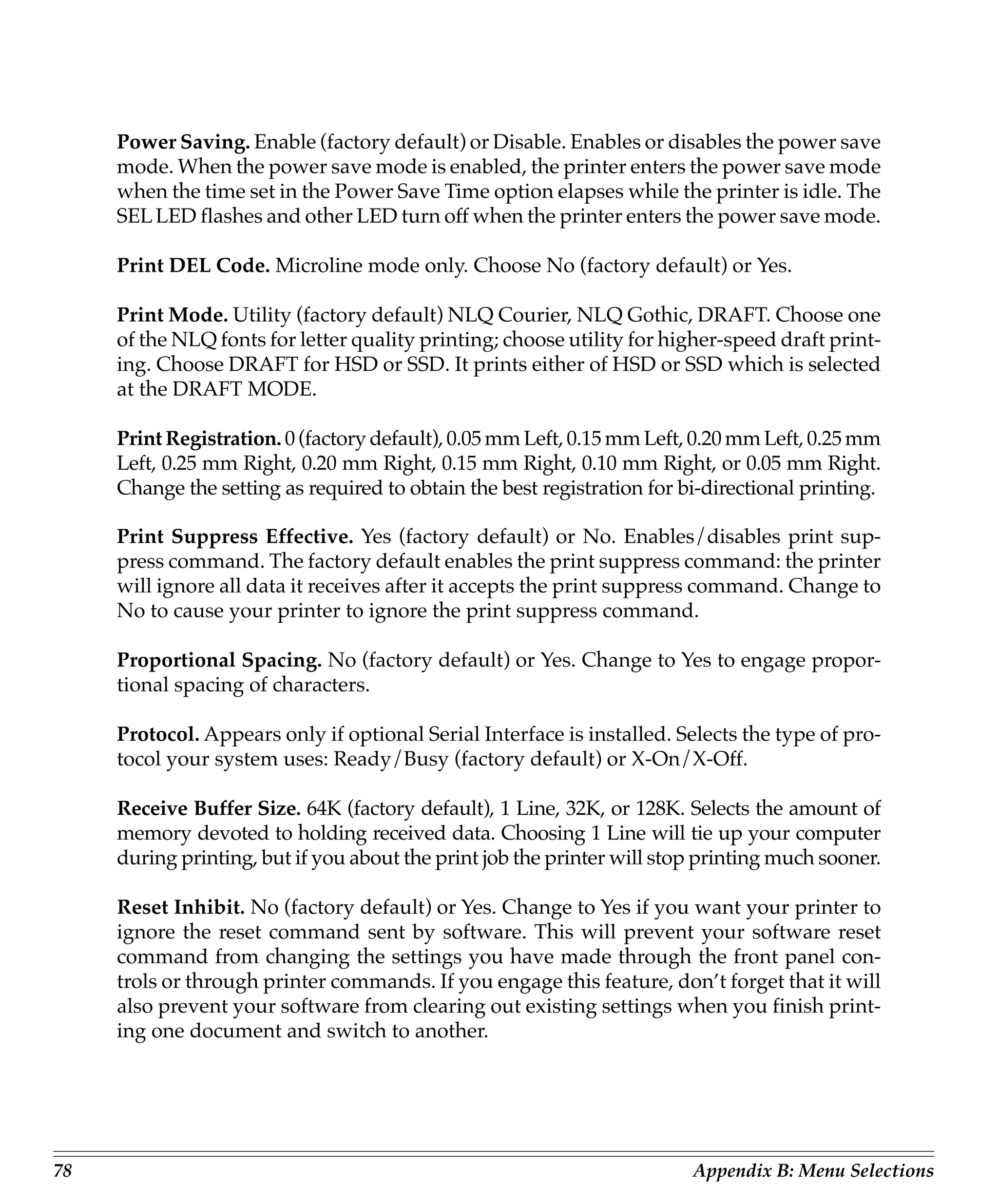 Power Saving. Enable (factory default) or Disable. Enables or disables the power save
     mode. When the power save mode is enabled, the printer enters the power save mode
     when the time set in the Power Save Time option elapses while the printer is idle. The
     SEL LED flashes and other LED turn off when the printer enters the power save mode.

     Print DEL Code. Microline mode only. Choose No (factory default) or Yes.

     Print Mode. Utility (factory default) NLQ Courier, NLQ Gothic, DRAFT. Choose one
     of the NLQ fonts for letter quality printing; choose utility for higher-speed draft print-
     ing. Choose DRAFT for HSD or SSD. It prints either of HSD or SSD which is selected
     at the DRAFT MODE.

     Print Registration. 0 (factory default), 0.05 mm Left, 0.15 mm Left, 0.20 mm Left, 0.25 mm
     Left, 0.25 mm Right, 0.20 mm Right, 0.15 mm Right, 0.10 mm Right, or 0.05 mm Right.
     Change the setting as required to obtain the best registration for bi-directional printing.

     Print Suppress Effective. Yes (factory default) or No. Enables/disables print sup-
     press command. The factory default enables the print suppress command: the printer
     will ignore all data it receives after it accepts the print suppress command. Change to
     No to cause your printer to ignore the print suppress command.

     Proportional Spacing. No (factory default) or Yes. Change to Yes to engage propor-
     tional spacing of characters.

     Protocol. Appears only if optional Serial Interface is installed. Selects the type of pro-
     tocol your system uses: Ready/Busy (factory default) or X-On/X-Off.

     Receive Buffer Size. 64K (factory default), 1 Line, 32K, or 128K. Selects the amount of
     memory devoted to holding received data. Choosing 1 Line will tie up your computer
     during printing, but if you about the print job the printer will stop printing much sooner.

     Reset Inhibit. No (factory default) or Yes. Change to Yes if you want your printer to
     ignore the reset command sent by software. This will prevent your software reset
     command from changing the settings you have made through the front panel con-
     trols or through printer commands. If you engage this feature, don’t forget that it will
     also prevent your software from clearing out existing settings when you finish print-
     ing one document and switch to another.




78                                                                       Appendix B: Menu Selections
 