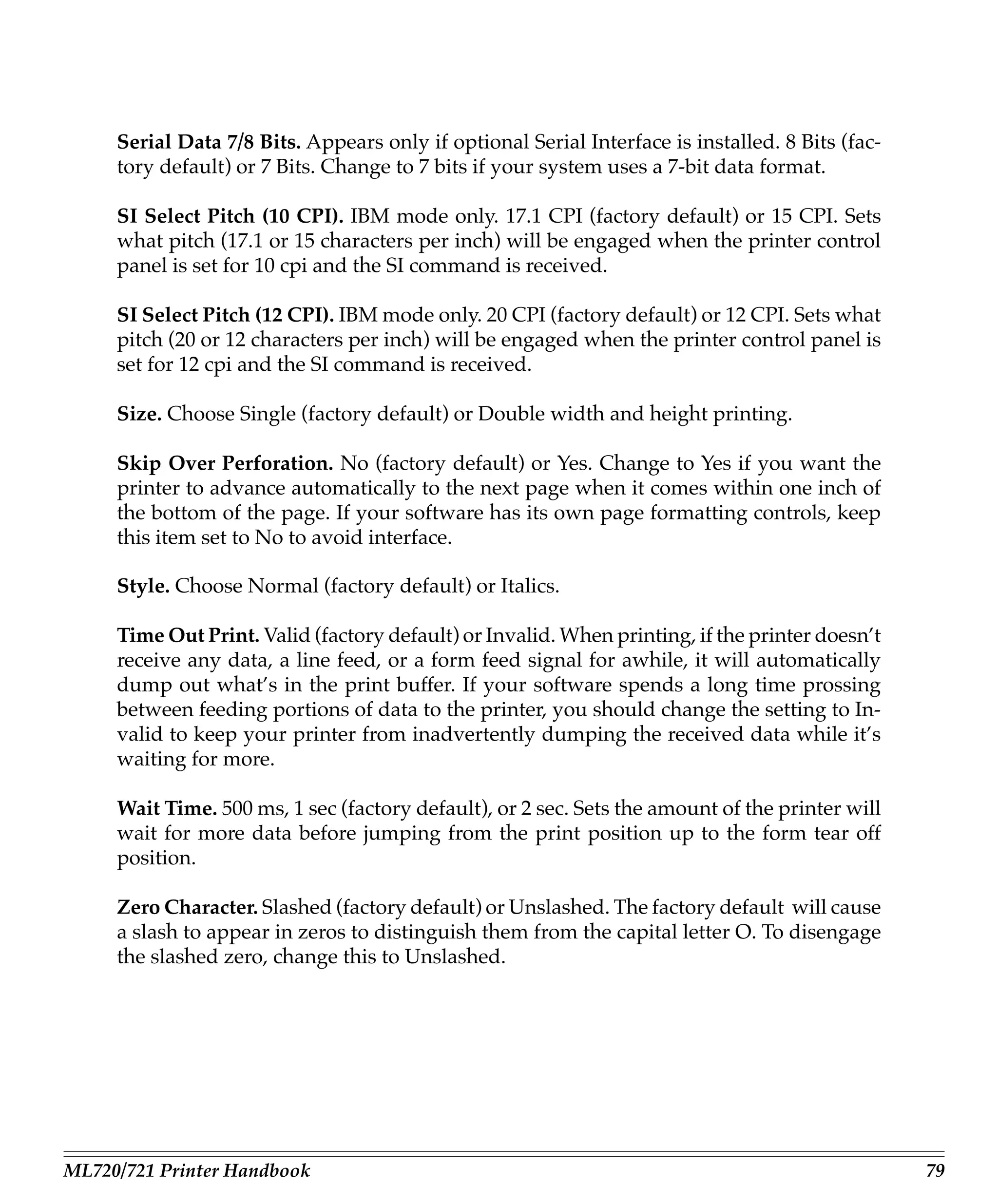 Serial Data 7/8 Bits. Appears only if optional Serial Interface is installed. 8 Bits (fac-
     tory default) or 7 Bits. Change to 7 bits if your system uses a 7-bit data format.

     SI Select Pitch (10 CPI). IBM mode only. 17.1 CPI (factory default) or 15 CPI. Sets
     what pitch (17.1 or 15 characters per inch) will be engaged when the printer control
     panel is set for 10 cpi and the SI command is received.

     SI Select Pitch (12 CPI). IBM mode only. 20 CPI (factory default) or 12 CPI. Sets what
     pitch (20 or 12 characters per inch) will be engaged when the printer control panel is
     set for 12 cpi and the SI command is received.

     Size. Choose Single (factory default) or Double width and height printing.

     Skip Over Perforation. No (factory default) or Yes. Change to Yes if you want the
     printer to advance automatically to the next page when it comes within one inch of
     the bottom of the page. If your software has its own page formatting controls, keep
     this item set to No to avoid interface.

     Style. Choose Normal (factory default) or Italics.

     Time Out Print. Valid (factory default) or Invalid. When printing, if the printer doesn’t
     receive any data, a line feed, or a form feed signal for awhile, it will automatically
     dump out what’s in the print buffer. If your software spends a long time prossing
     between feeding portions of data to the printer, you should change the setting to In-
     valid to keep your printer from inadvertently dumping the received data while it’s
     waiting for more.

     Wait Time. 500 ms, 1 sec (factory default), or 2 sec. Sets the amount of the printer will
     wait for more data before jumping from the print position up to the form tear off
     position.

     Zero Character. Slashed (factory default) or Unslashed. The factory default will cause
     a slash to appear in zeros to distinguish them from the capital letter O. To disengage
     the slashed zero, change this to Unslashed.




ML720/721 Printer Handbook                                                                        79
 