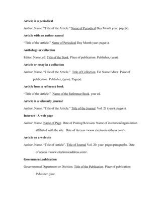 Article in a periodical

Author, Name. “Title of the Article.” Name of Periodical Day Month year: page(s).

Article with no author named

“Title of the Article.” Name of Periodical Day Month year: page(s).

Anthology or collection

Editor, Name, ed. Title of the Book. Place of publication: Publisher, (year).

Article or essay in a collection

Author, Name. “Title of the Article.” Title of Collection. Ed. Name Editor. Place of

       publication: Publisher, (year). Page(s).

Article from a reference book

“Title of the Article.” Name of the Reference Book. year ed.

Article in a scholarly journal

Author, Name. “Title of the Article.” Title of the Journal. Vol. 21 (year): page(s).

Internet - A web page

Author, Name. Name of Page. Date of Posting/Revision. Name of institution/organization

         affiliated with the site. Date of Access <www.electronicaddress.com>.

Article on a web site

Author, Name. “Title of Article”. Title of Journal Vol. 20. year: pages/paragraphs. Date

         of access <www.electronicaddress.com>.

Government publication

Governmental Department or Division. Title of the Publication. Place of publication:

         Publisher, year.
 