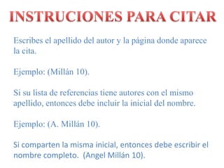 INSTRUCIONES PARA CITAREscribes el apellido del autor y la página donde aparece la cita.Ejemplo: (Millán 10).Si su lista de referencias tiene autores con el mismo apellido, entonces debe incluir la inicial del nombre.Ejemplo: (A. Millán 10).Si comparten la misma inicial, entonces debe escribir el nombre completo.  (Angel Millán 10).