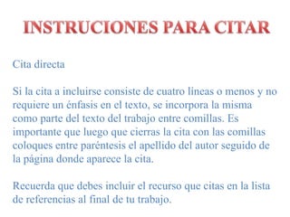 INSTRUCIONES PARA CITARCitadirectaSi la cita a incluirseconsistede cuatrolíneas o menosy no requiere un énfasis en el texto, se incorpora la mismacomo parte del texto del trabajo entre comillas. Es importantequeluegoquecierras la cita con lascomillascoloques entre paréntesis el apellido del autorseguido de la páginadondeaparece la cita.Recuerda que debes incluir el recurso que citas en la lista de referencias al final de tu trabajo.