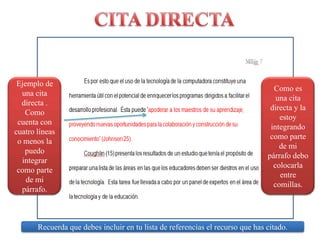 CITA DIRECTAEjemplo de unacitadirecta . Como cuenta con cuatro líneas o menos la puedo integrar como parte de mi párrafo.Como es una cita directa y la estoy integrando como parte de mi párrafo debo colocarla entre comillas.Recuerdaquedebesincluir en tulista de referencias el recursoque has citado.