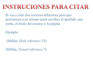 INSTRUCIONES PARA CITARSi vas a citar dos recursos diferentes pero que pertenecen a un mismo autor escribes el apellido, una coma, el título del recurso y la página.Ejemplo (Millán, Deskreference 25).(Millán, Virtual reference 7).