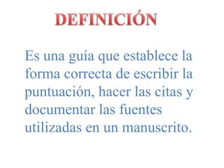 DEFINICIÓNEs una guía que establece la forma correcta de escribir la puntuación, hacer las citas y documentar las fuentes utilizadas en un manuscrito.
