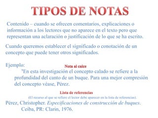 TIPOS DE NOTASContenido – cuando se ofrecencomentarios, explicaciones o información a los lectores que no aparece en el texto pero que representan una aclaración o justificación de lo que se ha escrito.Cuandoqueremosestablecer el significado o conotación de un conceptoquepuedetenerotrossignificados.Ejemplo:¹En estainvestigación el conceptocalado se refiere a la profundidad del canto de un buque. Para unamejorcompresión del conceptovéase, Pérez.Nota al calceLista de referencias                          (El recurso al que se refiere el lector debe aparecer en la lista de referencias).Pérez, Christopher. Especificaciones de construcción de buques. 	Ceiba, PR: Clarin, 1976.