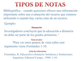 TIPOS DE NOTASBibliográfica – cuandoqueremosofrecerunainformación importantesobreunaevaluación del recursoqueestamosutilizando o cuando hay variascitas de un recurso.Ejemplo:Investigadores concluyen que la educación a distancia no debe ser parte de los grados primarios. ¹¹Para verotrospuntos de vista sobreesteargumento véaseFernández 1-10. ManuscritoNota al calceLista de referenciasFernández, R. Educación a distancia: fortalezas y limitaciones. 	Argentina: Editorial Campo , 1990: 1-10.  