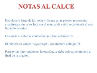 NOTAS AL CALCEDebido a lo largo de lasnotas y de queestaspuedenrepresentarunadistracción  a los lectores el manual de estilorecomienda el usolimitado de éstas. Las notas al calce se enumeran en forma consecutiva.El número se coloca “supescript”, con númeroarábigo (²).Para evitarinterrupción en la oración, se debecolocar el número al final de la oración.