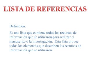 LISTA DE REFERENCIASDefinición:Es unalistaquecontienetodos los recursos de informaciónque se utilizaronpararealizar el manuscrito o la investigación.  Estalistaproveetodos los elementosquedescriben los recursos de informaciónque se utilizaron.