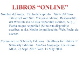 LIBROS “ONLINE”Nombre del Autor. ¨Título del capítulo¨. Título del libro. 	Título del Web Site. Versión o edición. Responsable 	del WedSite (Si no esta disponible escribes, N. p.), 	Fecha en que se publicó (Si no esta disponible 	escribes, n. d.). Medio de publicación, Web. Fecha de 	acceso.CommitteeonScholarlyEditions. ¨GuidlinesforEditors of 	ScholarlyEditions.¨ ModernLanguageAssociation. 	MLA, 25 Sept. 2007. Web. 15 May 2008.