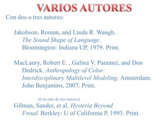 VARIOS AUTORESCon dos o tresautores:Jakobson, Roman, and Linda R. Waugh. 		        	    The Sound Shape of Language. 		        	    Bloomington: Indiana UP, 1979. Print.MacLaury, Robert E. , Galina V. Paramei, and Don 	Dedrick. Anthropology of Color: 	Interdisciplinary Multilevel Modeling. Amsterdam: 	John Benjamins, 2007. Print.		(Con más de tresautores)Gilman, Sander, et al. Hysteria Beyond 			     	Freud. Berkley: U of California P, 1993. Print.