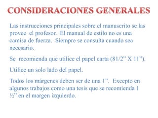 CONSIDERACIONES GENERALESLas instrucciones principales sobre el manuscrito se las provee  el profesor.  El manual de estilo no es una camisa de fuerza.  Siempre se consulta cuando sea necesario.Se  recomienda que utilice el papel carta (81/2” X 11”).Utilice un solo lado del papel.Todos los márgenes deben ser de una 1”.  Excepto en algunos trabajos como una tesis que se recomienda 1 ½” en el margen izquierdo.