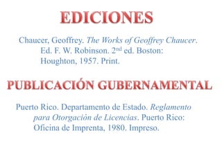 EDICIONESChaucer, Geoffrey. The Works of Geoffrey Chaucer.          Ed. F. W. Robinson. 2nd ed. Boston:          Houghton, 1957. Print.PUBLICACIÓN GUBERNAMENTAL  Puerto Rico. Departamento de Estado. ReglamentoparaOtorgación de Licencias. Puerto Rico: 	Oficina de Imprenta, 1980. Impreso.