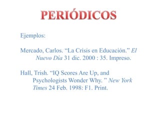PERIÓDICOSEjemplos:Mercado, Carlos. “La Crisis en Educación.” El          Nuevo Día 31 dic. 2000 : 35. Impreso.Hall, Trish. “IQ Scores Are Up, and 	           Psychologists Wonder Why. ” New York         Times 24 Feb. 1998: F1. Print.