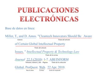 PUBLICACIONES ELECTRÓNICASBase de datos en línea:Miller, T., and D. Amos. "Cleantech Innovators Should Be 	Aware 	of Certain Global Intellectual Property 	Issues. " Intellectual Property & Technology Law 	Journal  22.5 (2010): 1-7. ABI/INFORM 	Global, ProQuest. Web.  22 Apr. 2010.	Autores            Título del artículo                    Título del artículo       Título de la revistaVolumen, número y añoPáginasTítulo de la colecciónBase de datosFormatoFecha de recuperado