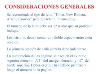 CONSIDERACIONES GENERALESSe recomienda el tipo de letra “Times New Roman, Arial o Courier” para redactar el manuscrito.El tamaño de la letra debe ser 12 u otro que su profesor indique.Los párrafos deben contar con doble espacio entre cada oración.La primera oración de cada párrafo debe indentarse.La numeración de las páginas se hace en el extremo superior derecho.  A 1” del margen derecho y  ½”  del borde superior. Debes escribir tu apellido primero y luego el número de la página.