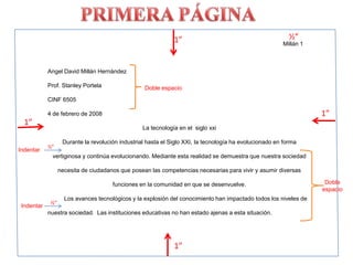 PRIMERA PÁGINA½”1”Millán 1Angel David Millán HernándezProf. Stanley PortelaCINF 65054 de febrero de 2008La tecnología en el  siglo xxiDurante la revolución industrial hasta el Siglo XXI, la tecnología ha evolucionado en forma vertiginosa y continúa evolucionando. Mediante esta realidad se demuestra que nuestra sociedad necesita de ciudadanos que posean las competencias necesarias para vivir y asumir diversas funciones en la comunidad en que se desenvuelve.          Los avances tecnológicos y la explosión del conocimiento han impactado todos los niveles de nuestra sociedad.  Las instituciones educativas no han estado ajenas a esta situación.Doble espacio1”1”½”IndentarDoble espacio½”Indentar1”