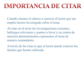IMPORTANCIA DE CITARCuando citamos le damos a conocer al lector que tan amplio hemos investigado sobre el tema.Al citar en el texto las investigaciones recientes, hallazgos relevantes y puntos a favor y en contra de nuestros planteamientos exponemos el tema de manera contundente.A través de las citas es que el lector puede conocer las fuentes que hemos utilizado.
