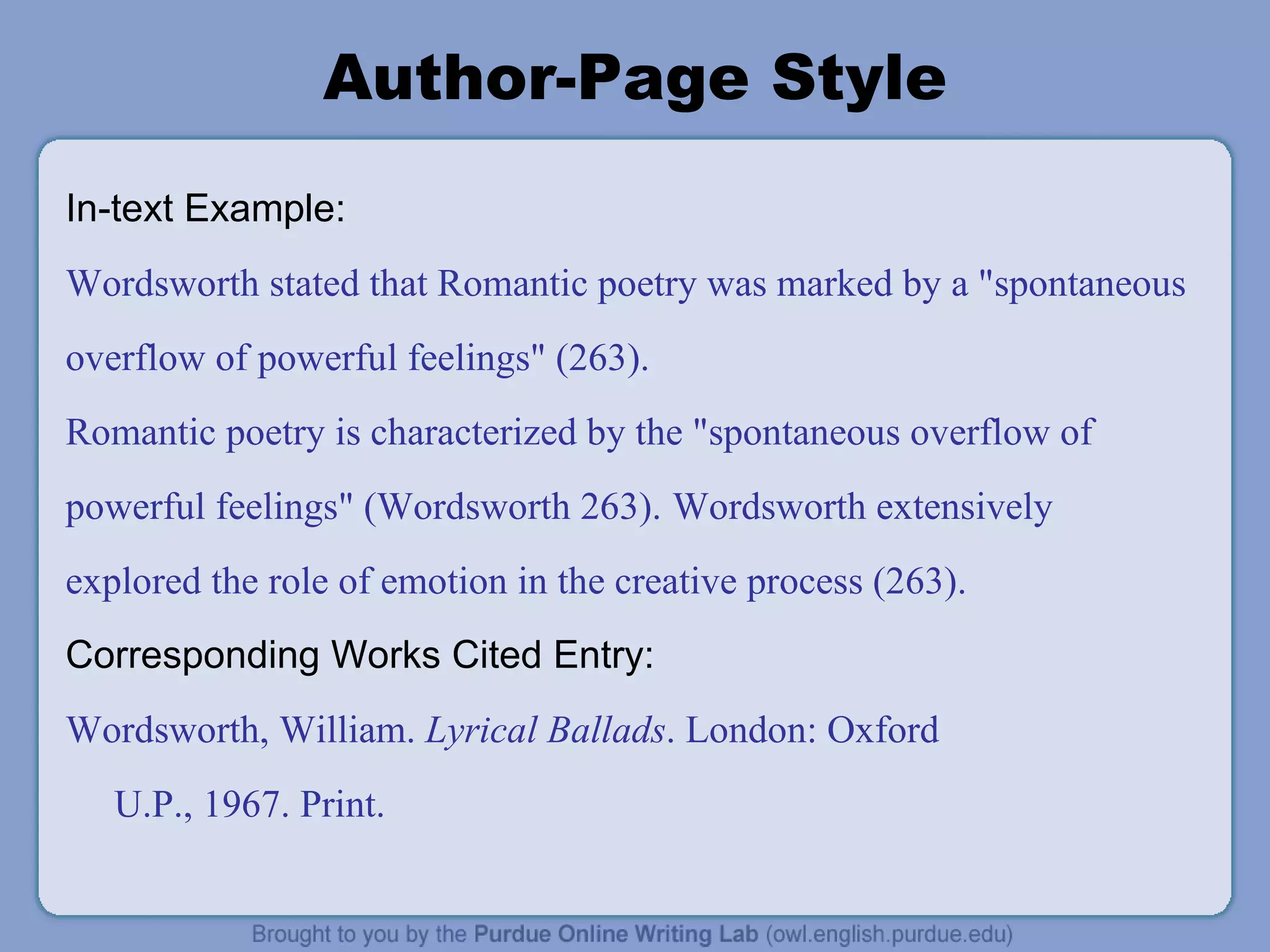 Author-Page Style In-text Example: Wordsworth stated that Romantic poetry was marked by a &quot;spontaneous overflow of powerful feelings&quot; (263). Romantic poetry is characterized by the &quot;spontaneous overflow of powerful feelings&quot; (Wordsworth 263).   Wordsworth extensively explored the role of emotion in the creative process (263). Corresponding Works Cited Entry: Wordsworth, William.  Lyrical Ballads . London: Oxford U.P., 1967. Print. 
