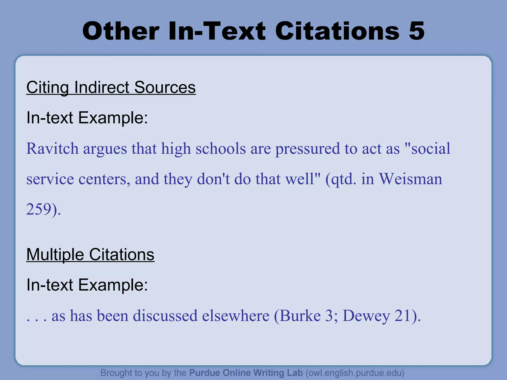 Other In-Text Citations 5 Citing Indirect Sources In-text Example: Ravitch argues that high schools are pressured to act as &quot;social service centers, and they don't do that well&quot; (qtd. in Weisman 259). Multiple Citations In-text Example: . . . as has been discussed elsewhere (Burke 3; Dewey 21). 