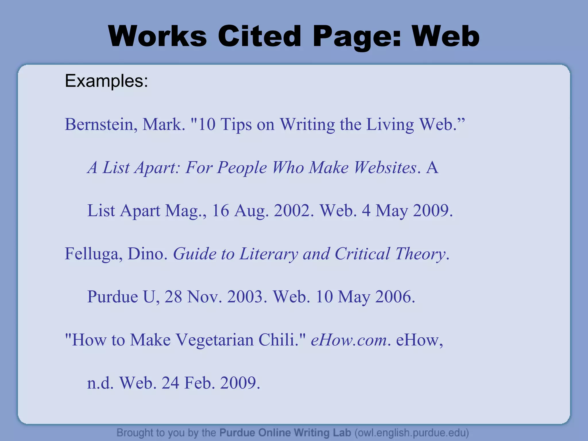 Works Cited Page: Web Examples: Bernstein, Mark. &quot;10 Tips on Writing the Living Web.” A List Apart: For People Who Make Websites . A List Apart Mag., 16 Aug. 2002. Web. 4 May 2009. Felluga, Dino.  Guide to Literary and Critical Theory . Purdue U, 28 Nov. 2003. Web. 10 May 2006. &quot;How to Make Vegetarian Chili.&quot;  eHow.com . eHow, n.d. Web. 24 Feb. 2009. 