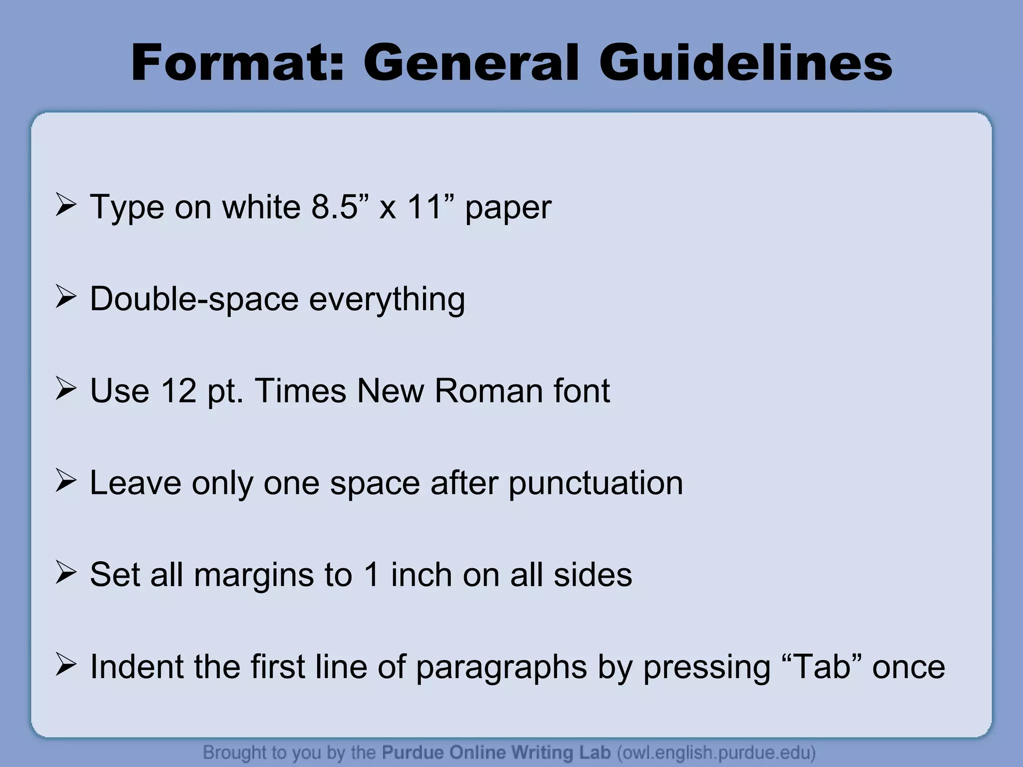 Format: General Guidelines Type on white 8.5” x 11” paper Double-space everything Use 12 pt. Times New Roman font Leave only one space after punctuation Set all margins to 1 inch on all sides Indent the first line of paragraphs by pressing “Tab” once 
