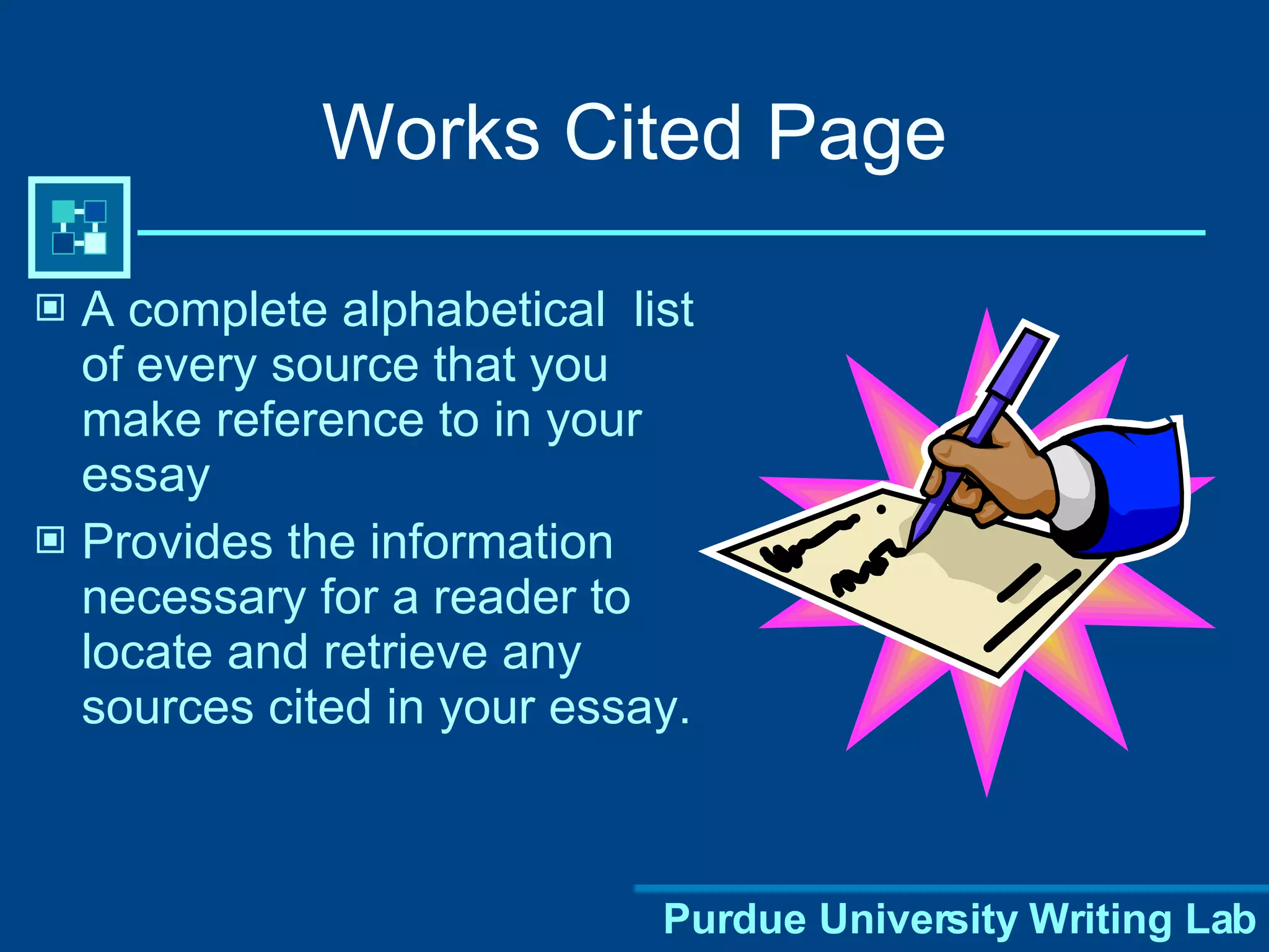 Works Cited Page A complete alphabetical  list of every source that you make reference to in your essay Provides the information necessary for a reader to locate and retrieve any sources cited in your essay. 