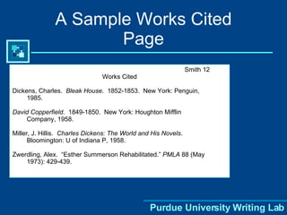 A Sample Works Cited Page Smith 12 Works Cited Dickens, Charles.  Bleak House .  1852-1853.  New York: Penguin, 1985. David Copperfield .  1849-1850.  New York: Houghton Mifflin  Company, 1958. Miller, J. Hillis.  Charles Dickens: The World and His Novels .  Bloomington: U of Indiana P, 1958. Zwerdling, Alex.  “Esther Summerson Rehabilitated.”  PMLA  88 (May 1973): 429-439. 