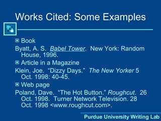 Book Byatt, A. S.  Babel Tower .  New York: Random House, 1996. Article in a Magazine Klein, Joe.  “Dizzy Days.”  The New Yorker  5 Oct. 1998: 40-45. Web page Poland, Dave.  “The Hot Button.”  Roughcut .  26 Oct. 1998.  Turner Network Television. 28 Oct. 1998 <www.roughcut.com>. Works Cited: Some Examples 