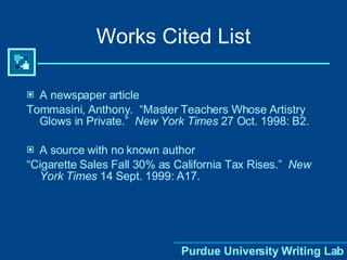 Works Cited List A newspaper article Tommasini, Anthony.  “Master Teachers Whose Artistry Glows in Private.”  New York Times  27 Oct. 1998: B2. A source with no known author “ Cigarette Sales Fall 30% as California Tax Rises.”  New York Times  14 Sept. 1999: A17. 