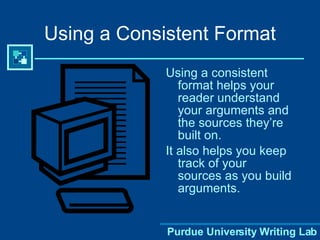 Using a Consistent Format Using a consistent format helps your reader understand your arguments and the sources they’re built on.  It also helps you keep track of your sources as you build arguments.  