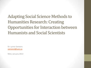 Adapting Social Science Methods to
Humanities Research: Creating
Opportunities for Interaction between
Humanists and Social Scientists

Dr. Lynne Siemens
siemensl@uvic.ca

MLA, January 2013
 