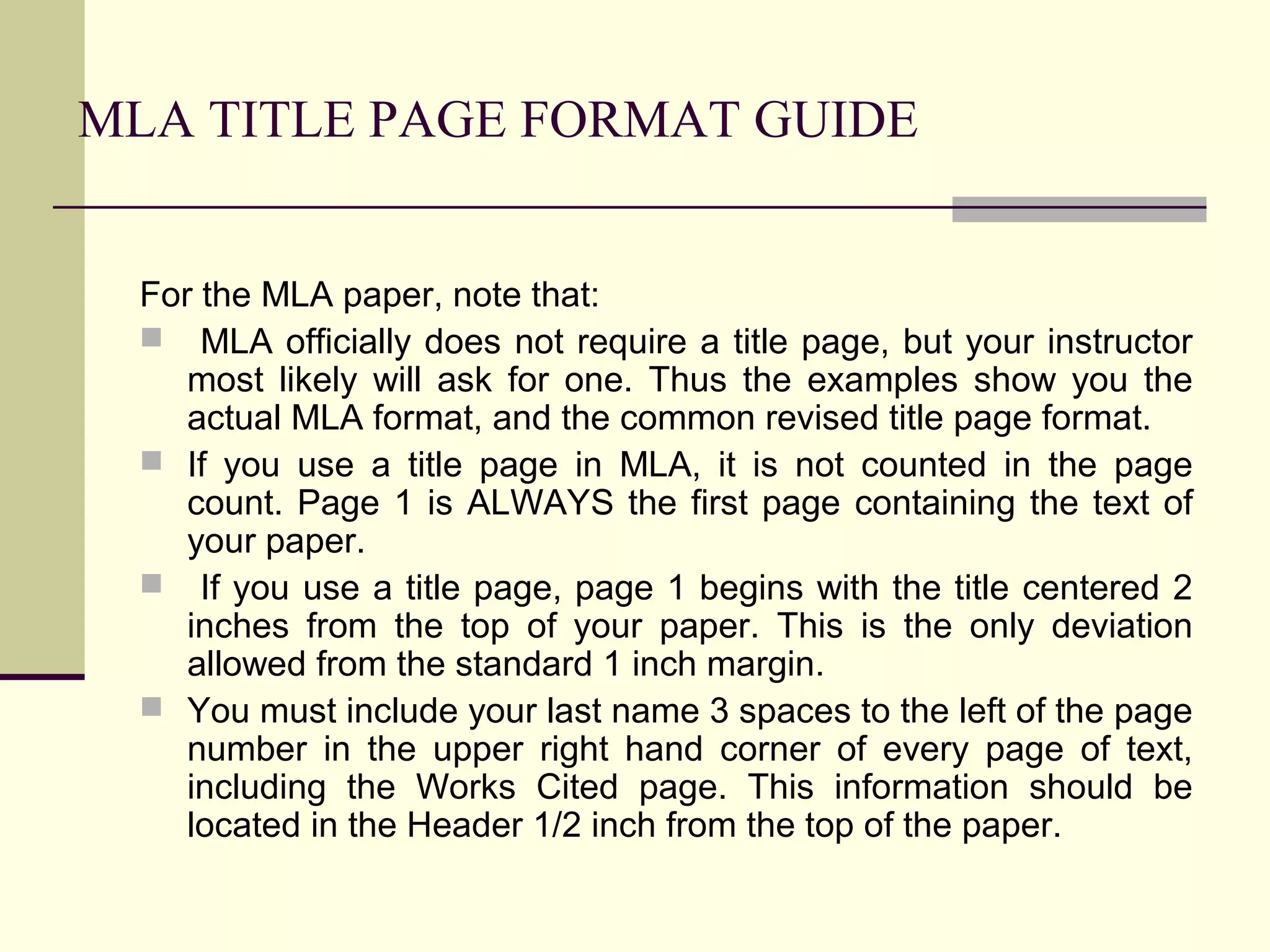 MLA TITLE PAGE FORMAT GUIDE
For the MLA paper, note that:
 MLA officially does not require a title page, but your instructor
most likely will ask for one. Thus the examples show you the
actual MLA format, and the common revised title page format.
 If you use a title page in MLA, it is not counted in the page
count. Page 1 is ALWAYS the first page containing the text of
your paper.
 If you use a title page, page 1 begins with the title centered 2
inches from the top of your paper. This is the only deviation
allowed from the standard 1 inch margin.
 You must include your last name 3 spaces to the left of the page
number in the upper right hand corner of every page of text,
including the Works Cited page. This information should be
located in the Header 1/2 inch from the top of the paper.

 