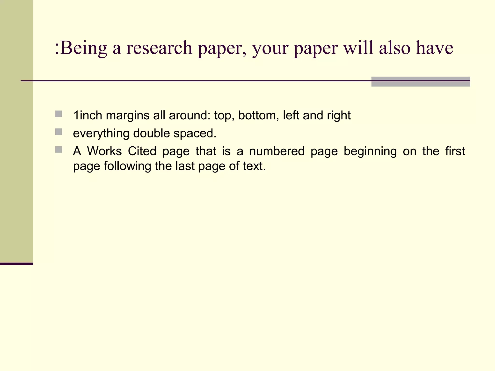 :Being a research paper, your paper will also have

 1inch margins all around: top, bottom, left and right
 everything double spaced.
 A Works Cited page that is a numbered page beginning on the first

page following the last page of text.

 
