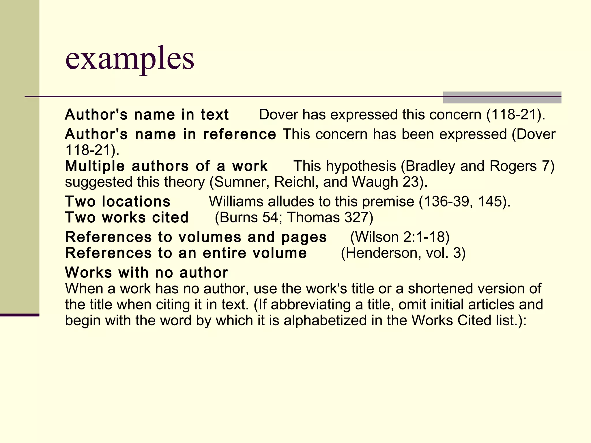 examples
Author's name in text
Dover has expressed this concern (118-21).
Author's name in reference This concern has been expressed (Dover
118-21).
Multiple authors of a work
This hypothesis (Bradley and Rogers 7)
suggested this theory (Sumner, Reichl, and Waugh 23).
Two locations
Williams alludes to this premise (136-39, 145).
Two works cited
(Burns 54; Thomas 327)
References to volumes and pages
(Wilson 2:1-18)
References to an entire volume
(Henderson, vol. 3)
Works with no author
When a work has no author, use the work's title or a shortened version of
the title when citing it in text. (If abbreviating a title, omit initial articles and
begin with the word by which it is alphabetized in the Works Cited list.):

 