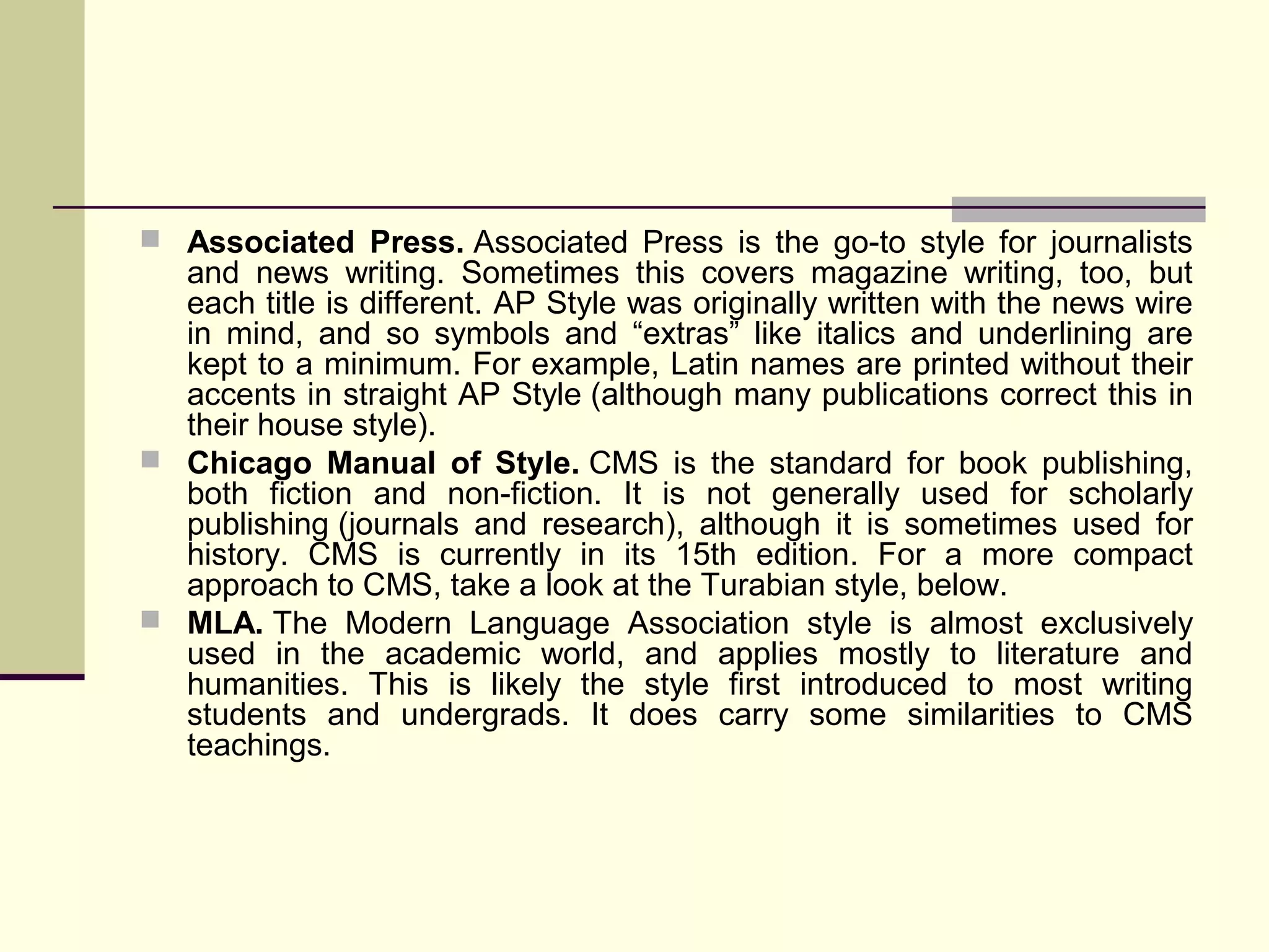  Associated Press. Associated Press is the go-to style for journalists

and news writing. Sometimes this covers magazine writing, too, but
each title is different. AP Style was originally written with the news wire
in mind, and so symbols and “extras” like italics and underlining are
kept to a minimum. For example, Latin names are printed without their
accents in straight AP Style (although many publications correct this in
their house style).
 Chicago Manual of Style. CMS is the standard for book publishing,
both fiction and non-fiction. It is not generally used for scholarly
publishing (journals and research), although it is sometimes used for
history. CMS is currently in its 15th edition. For a more compact
approach to CMS, take a look at the Turabian style, below.
 MLA. The Modern Language Association style is almost exclusively
used in the academic world, and applies mostly to literature and
humanities. This is likely the style first introduced to most writing
students and undergrads. It does carry some similarities to CMS
teachings.

 