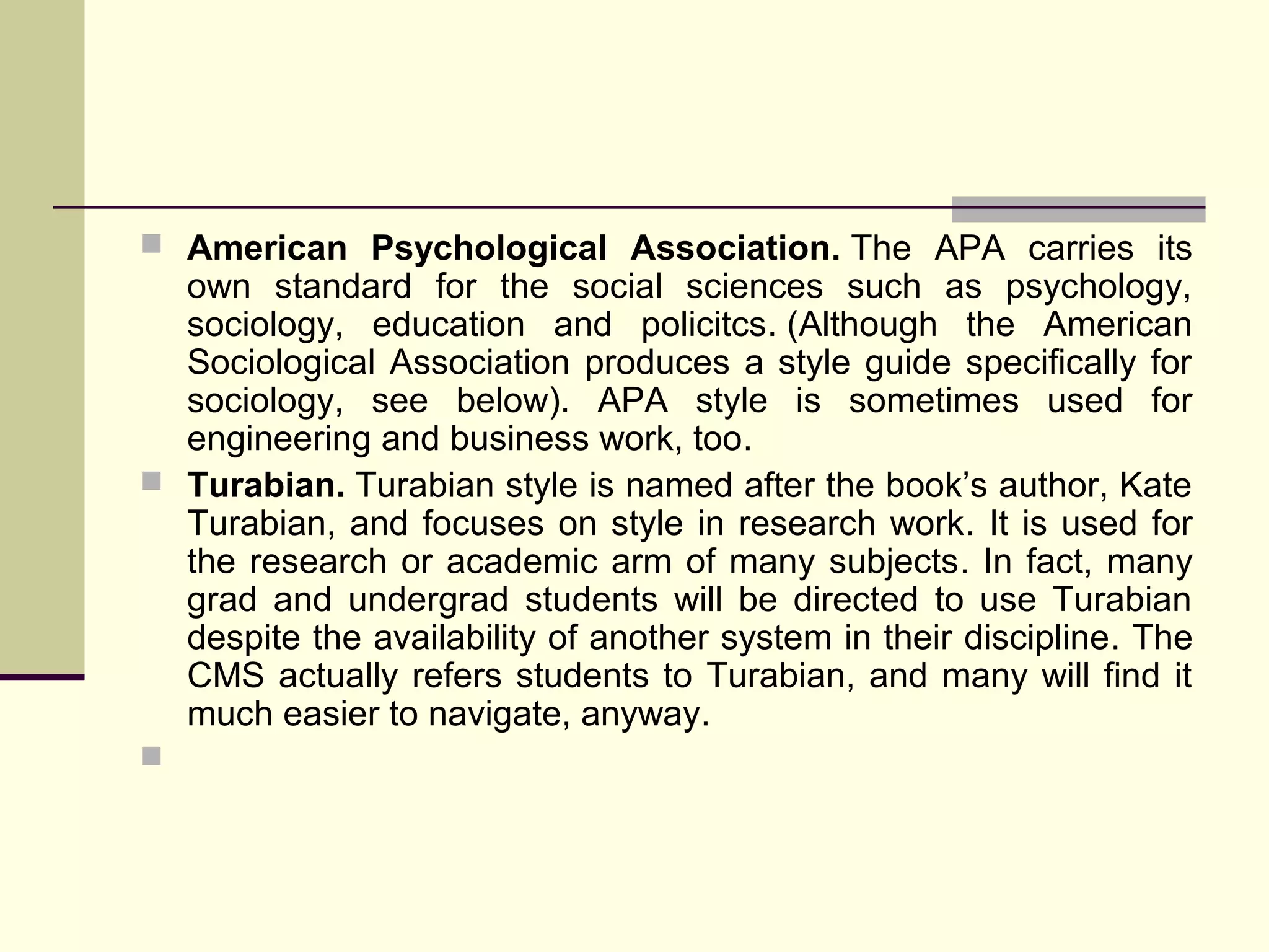  American Psychological Association. The APA carries its

own standard for the social sciences such as psychology,
sociology, education and policitcs. (Although the American
Sociological Association produces a style guide specifically for
sociology, see below). APA style is sometimes used for
engineering and business work, too.
 Turabian. Turabian style is named after the book’s author, Kate
Turabian, and focuses on style in research work. It is used for
the research or academic arm of many subjects. In fact, many
grad and undergrad students will be directed to use Turabian
despite the availability of another system in their discipline. The
CMS actually refers students to Turabian, and many will find it
much easier to navigate, anyway.


 