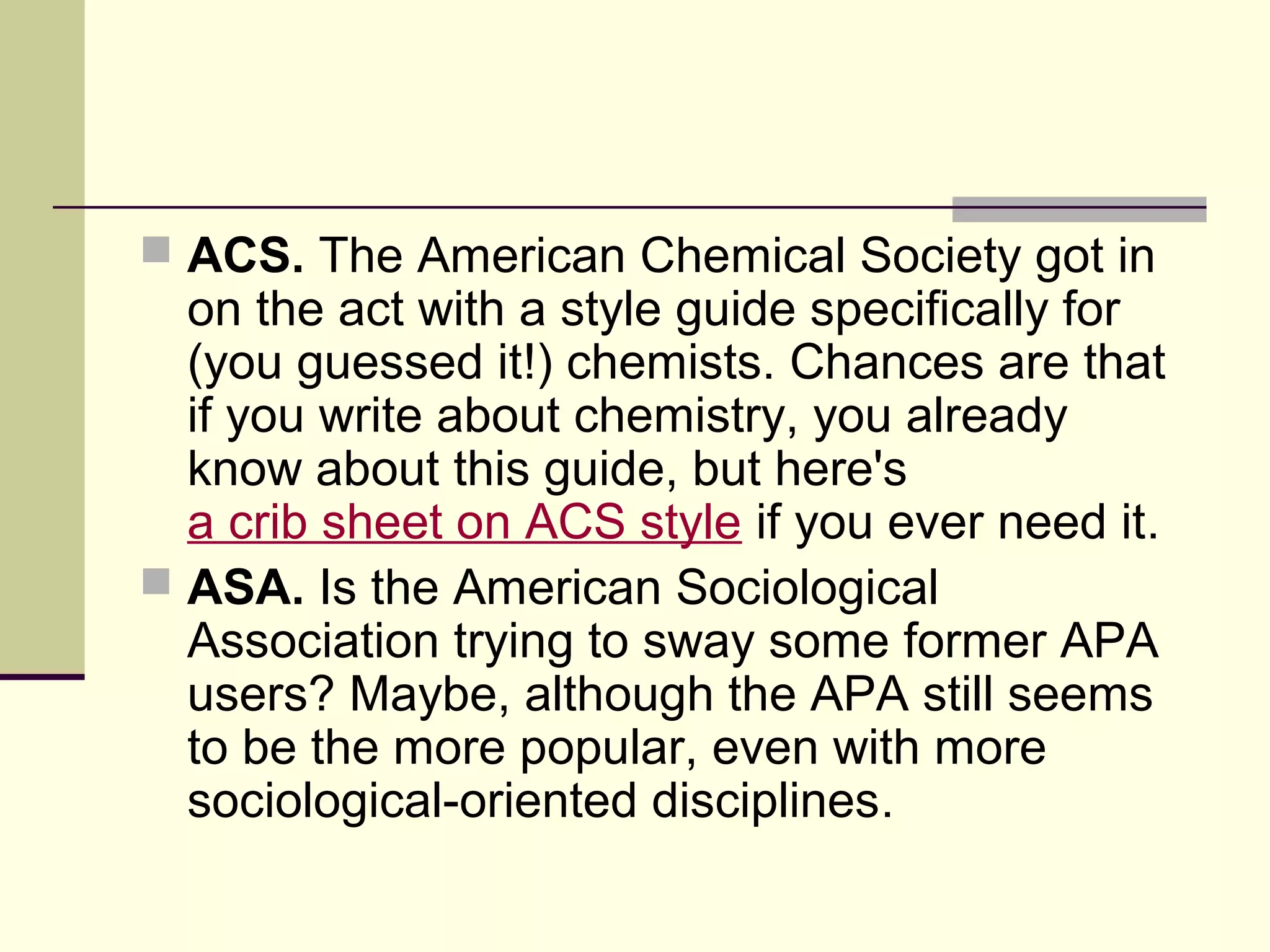  ACS. The American Chemical Society got in

on the act with a style guide specifically for
(you guessed it!) chemists. Chances are that
if you write about chemistry, you already
know about this guide, but here's
a crib sheet on ACS style if you ever need it.
 ASA. Is the American Sociological
Association trying to sway some former APA
users? Maybe, although the APA still seems
to be the more popular, even with more
sociological-oriented disciplines.

 