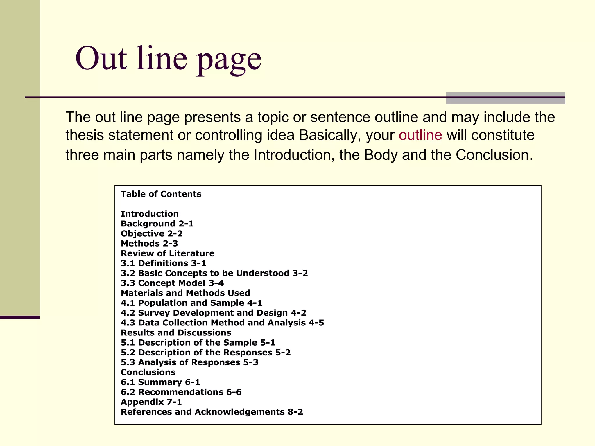 Out line page
The out line page presents a topic or sentence outline and may include the
thesis statement or controlling idea Basically, your outline will constitute
three main parts namely the Introduction, the Body and the Conclusion.
Table of Contents
Introduction
Background 2-1
Objective 2-2
Methods 2-3
Review of Literature
3.1 Definitions 3-1
3.2 Basic Concepts to be Understood 3-2
3.3 Concept Model 3-4
Materials and Methods Used
4.1 Population and Sample 4-1
4.2 Survey Development and Design 4-2
4.3 Data Collection Method and Analysis 4-5
Results and Discussions
5.1 Description of the Sample 5-1
5.2 Description of the Responses 5-2
5.3 Analysis of Responses 5-3
Conclusions
6.1 Summary 6-1
6.2 Recommendations 6-6
Appendix 7-1
References and Acknowledgements 8-2

 